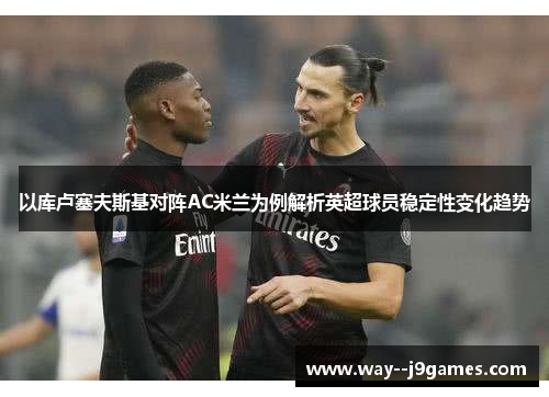 以库卢塞夫斯基对阵AC米兰为例解析英超球员稳定性变化趋势