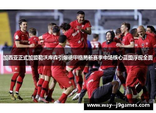 加西亚正式加盟勒沃库森引爆德甲格局新赛季中场核心蓝图浮现全面