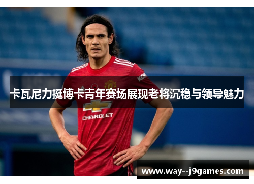 卡瓦尼力挺博卡青年赛场展现老将沉稳与领导魅力