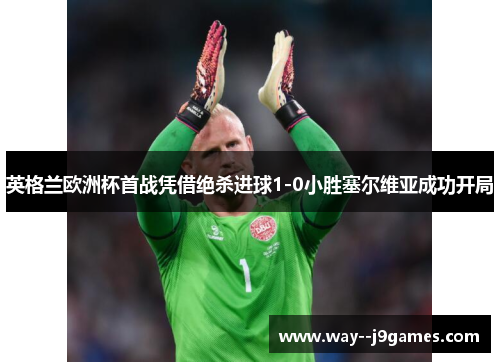 英格兰欧洲杯首战凭借绝杀进球1-0小胜塞尔维亚成功开局 英格兰欧洲杯首战凭借绝杀进球1-0小胜塞尔维亚成功开局
