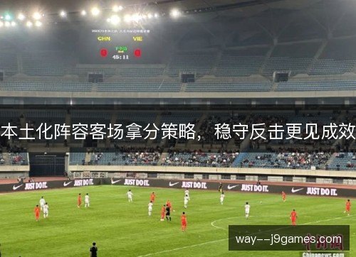 本土化阵容客场拿分策略,稳守反击更见成效 本土化阵容客场拿分策略,稳守反击更见成效